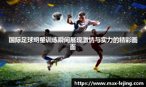 国际足球明星训练瞬间展现激情与实力的精彩画面